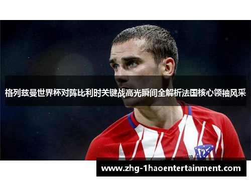 格列兹曼世界杯对阵比利时关键战高光瞬间全解析法国核心领袖风采