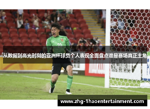 从数据到高光时刻的亚洲杯球员个人表现全面盘点谁是赛场真正主角