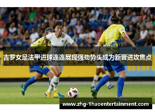 吉罗女足法甲进球连连展现强劲势头成为新晋进攻焦点