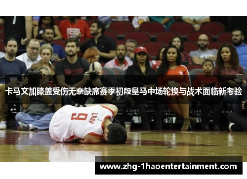 卡马文加膝盖受伤无奈缺席赛季初段皇马中场轮换与战术面临新考验