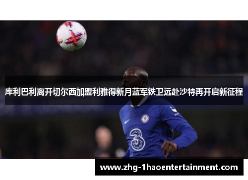 库利巴利离开切尔西加盟利雅得新月蓝军铁卫远赴沙特再开启新征程