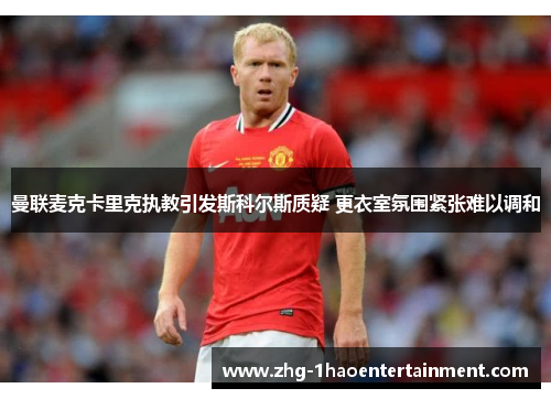曼联麦克卡里克执教引发斯科尔斯质疑 更衣室氛围紧张难以调和