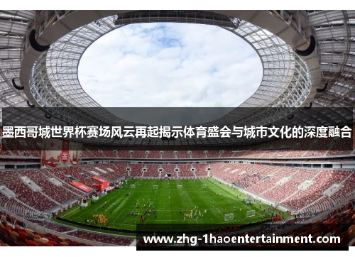 墨西哥城世界杯赛场风云再起揭示体育盛会与城市文化的深度融合