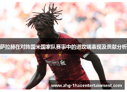 萨拉赫在对阵国米国家队赛事中的进攻端表现及贡献分析 萨拉赫在对阵国米国家队赛事中的进攻端表现及贡献分析
