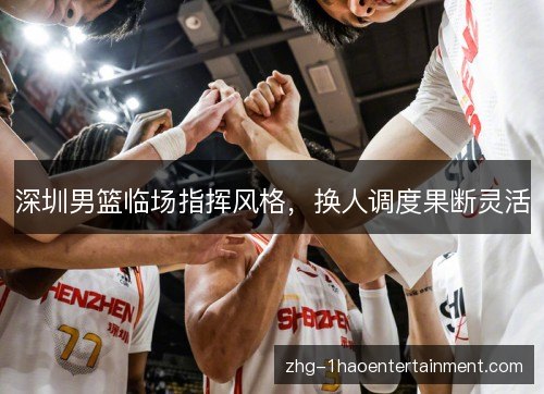 深圳男篮临场指挥风格,换人调度果断灵活 深圳男篮临场指挥风格,换人调度果断灵活